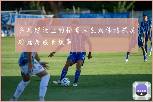 乒乓球场上的传奇人生刘伟的深度对话与成长故事