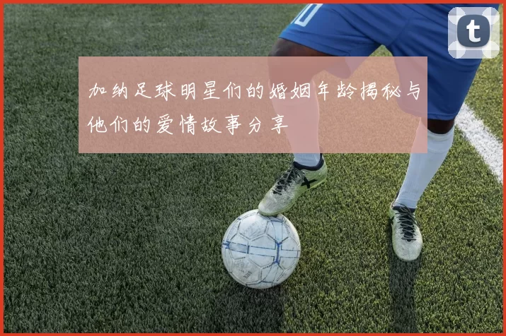 加纳足球明星们的婚姻年龄揭秘与他们的爱情故事分享