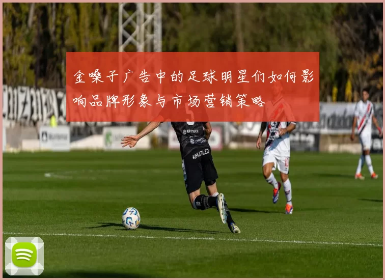 金嗓子广告中的足球明星们如何影响品牌形象与市场营销策略