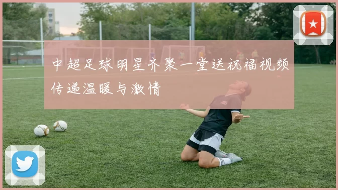 中超足球明星齐聚一堂送祝福视频传递温暖与激情