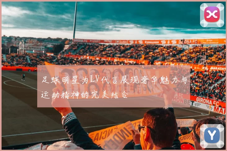 足球明星为LV代言展现奢华魅力与运动精神的完美结合