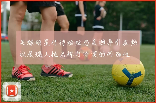 足球明星对待粉丝态度迥异引发热议展现人性光辉与冷漠的两面性