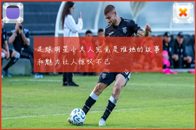足球明星小夫人究竟是谁她的故事和魅力让人惊叹不已