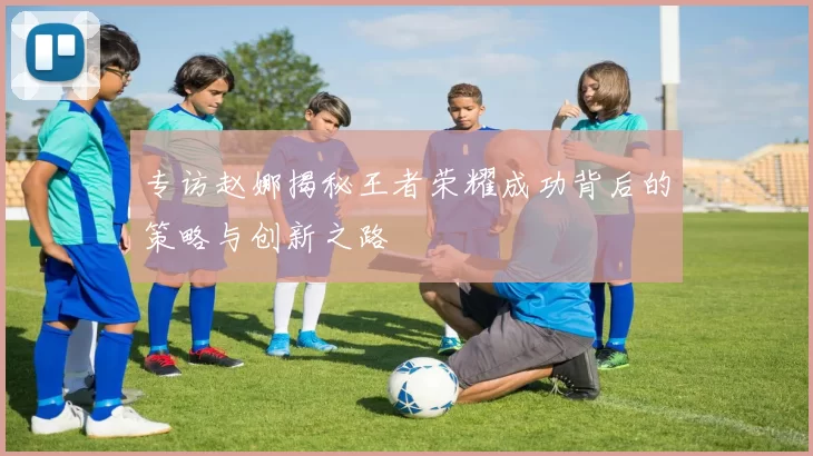 专访赵娜揭秘王者荣耀成功背后的策略与创新之路