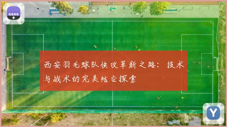 西安羽毛球队快攻革新之路：技术与战术的完美结合探索