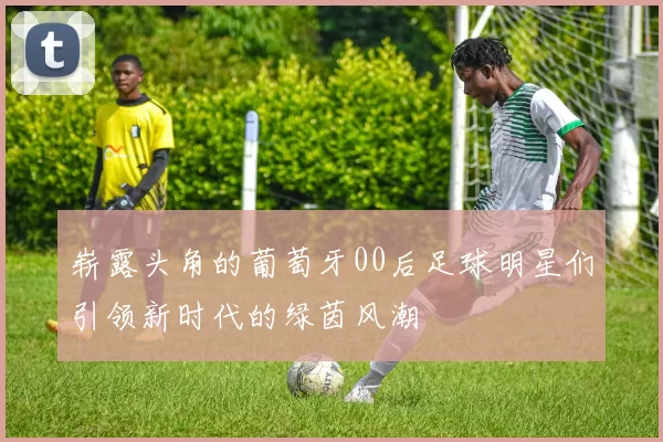崭露头角的葡萄牙00后足球明星们引领新时代的绿茵风潮