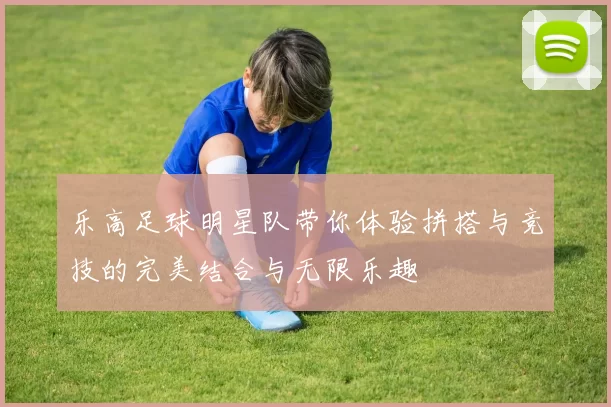 乐高足球明星队带你体验拼搭与竞技的完美结合与无限乐趣