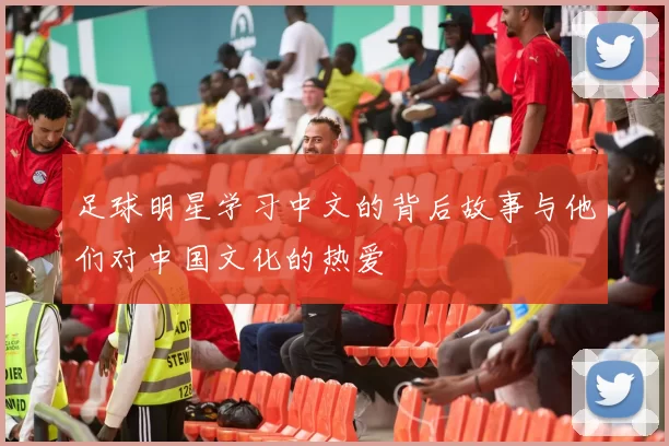 足球明星学习中文的背后故事与他们对中国文化的热爱