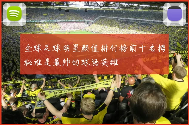 全球足球明星颜值排行榜前十名揭秘谁是最帅的球场英雄