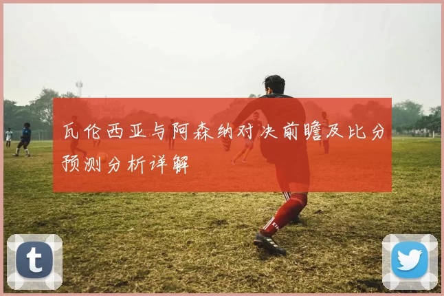 瓦伦西亚与阿森纳对决前瞻及比分预测分析详解