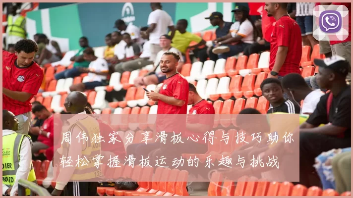 周伟独家分享滑板心得与技巧助你轻松掌握滑板运动的乐趣与挑战