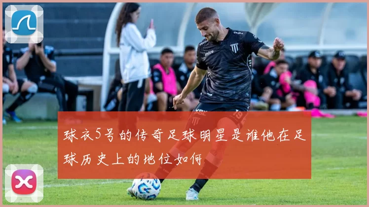 球衣5号的传奇足球明星是谁他在足球历史上的地位如何