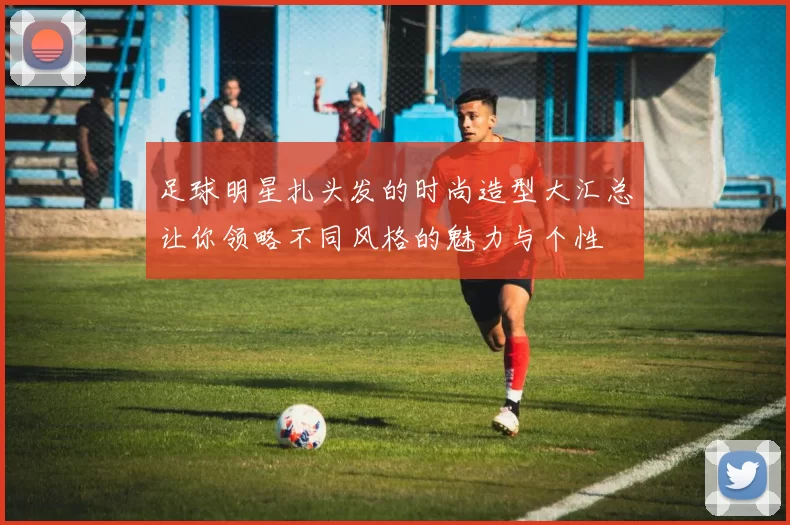 足球明星扎头发的时尚造型大汇总让你领略不同风格的魅力与个性