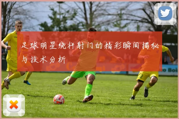 足球明星绕杆射门的精彩瞬间揭秘与技术分析