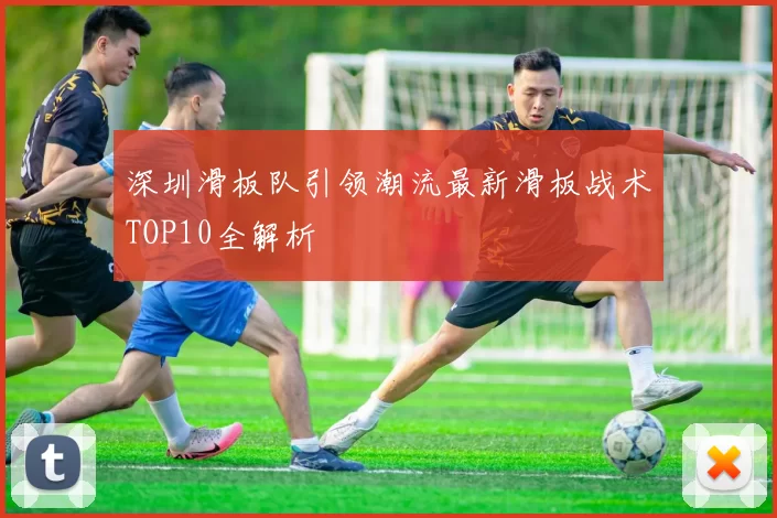 深圳滑板队引领潮流最新滑板战术TOP10全解析