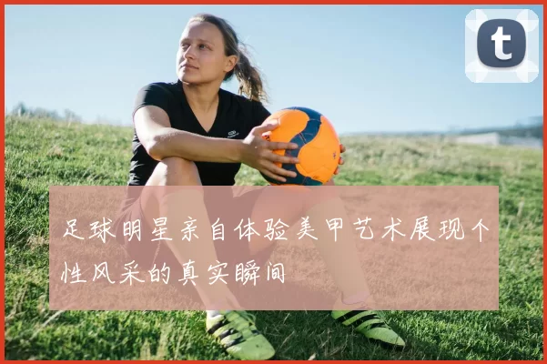 足球明星亲自体验美甲艺术展现个性风采的真实瞬间