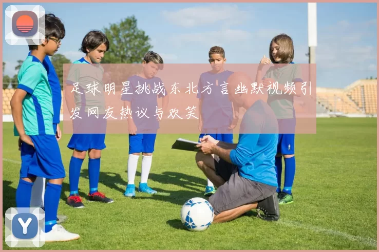 足球明星挑战东北方言幽默视频引发网友热议与欢笑