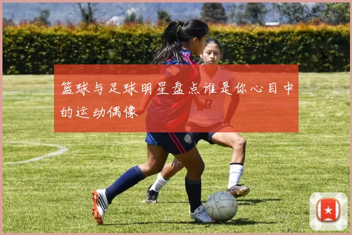 篮球与足球明星盘点谁是你心目中的运动偶像