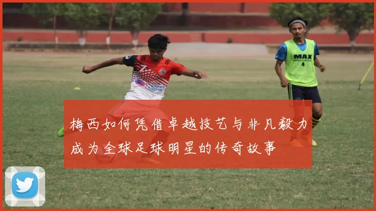 梅西如何凭借卓越技艺与非凡毅力成为全球足球明星的传奇故事