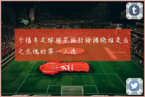 千禧年足球明星排行榜揭晓谁是当之无愧的第一人选