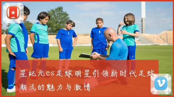 星纪元es足球明星引领新时代足球潮流的魅力与激情