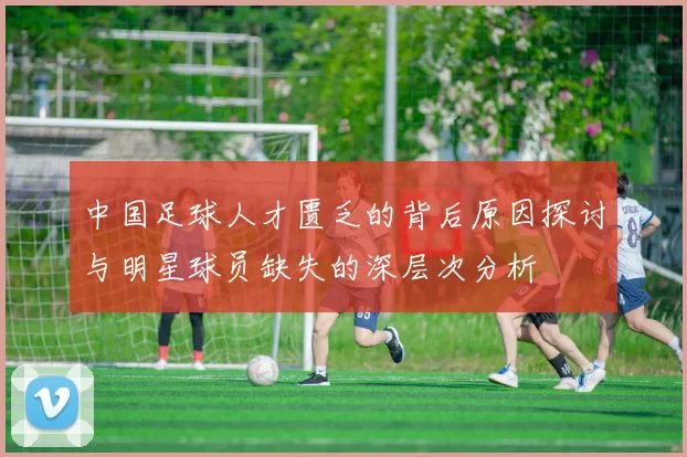 中国足球人才匮乏的背后原因探讨与明星球员缺失的深层次分析