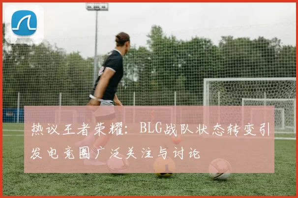 热议王者荣耀：BLG战队状态转变引发电竞圈广泛关注与讨论