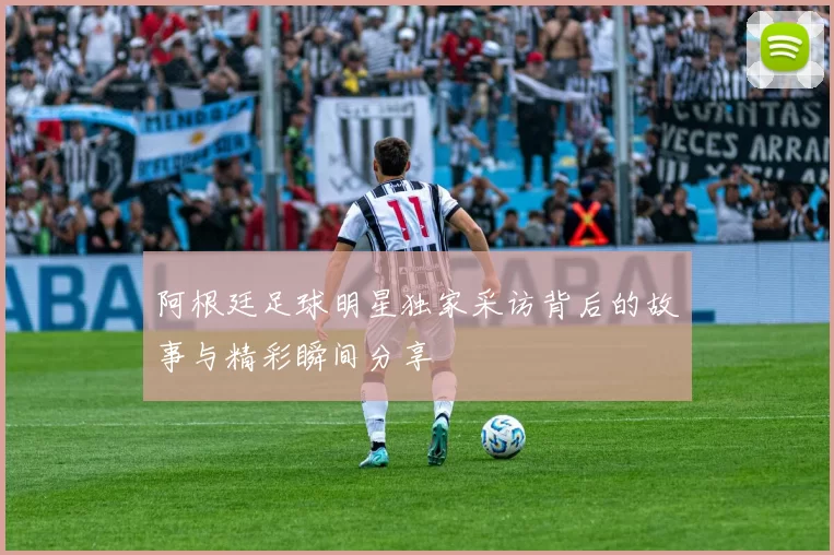 阿根廷足球明星独家采访背后的故事与精彩瞬间分享