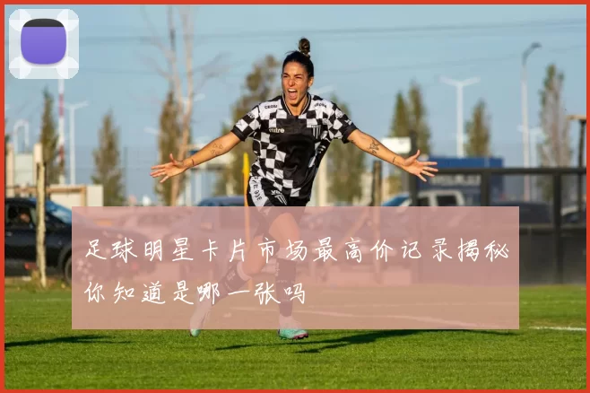 足球明星卡片市场最高价记录揭秘你知道是哪一张吗