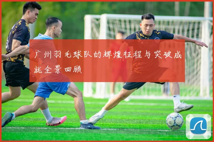 广州羽毛球队的辉煌征程与突破成就全景回顾