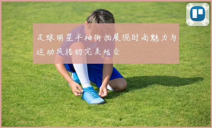 足球明星半袖街拍展现时尚魅力与运动风格的完美结合
