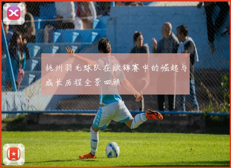 杭州羽毛球队在欧锦赛中的崛起与成长历程全景回顾