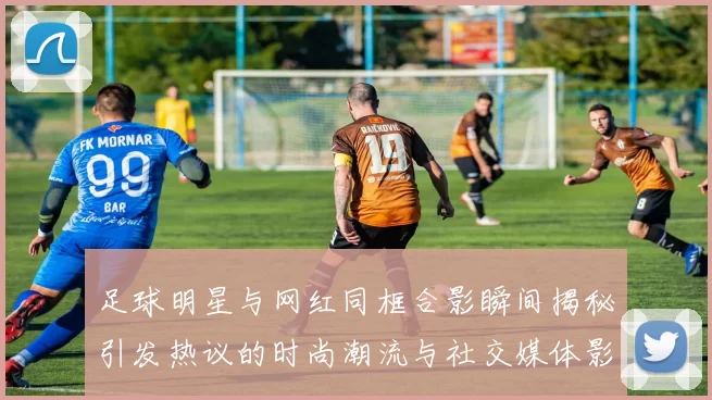 足球明星与网红同框合影瞬间揭秘引发热议的时尚潮流与社交媒体影响力