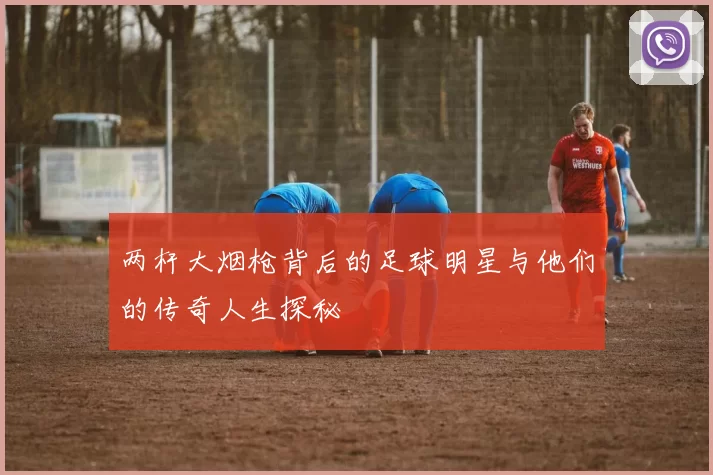 两杆大烟枪背后的足球明星与他们的传奇人生探秘