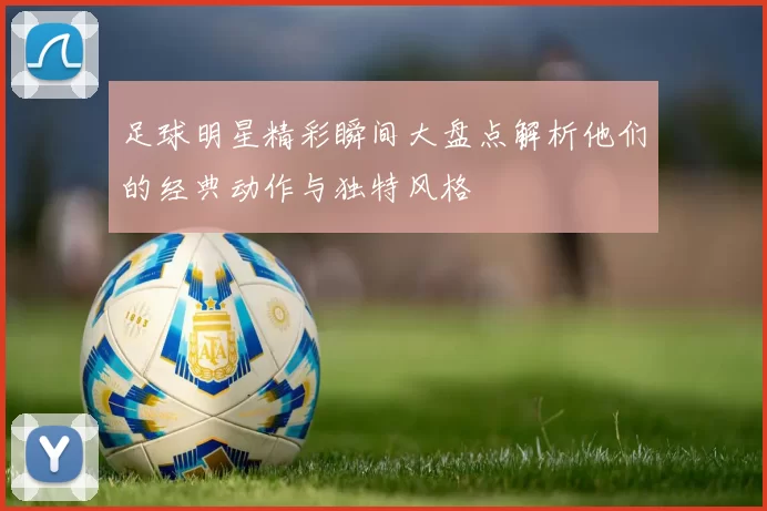 足球明星精彩瞬间大盘点解析他们的经典动作与独特风格