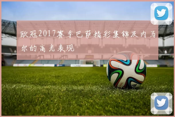 欧冠2017赛季巴萨精彩集锦及内马尔的高光表现