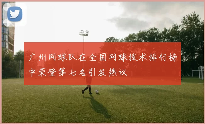 广州网球队在全国网球技术排行榜中荣登第七名引发热议