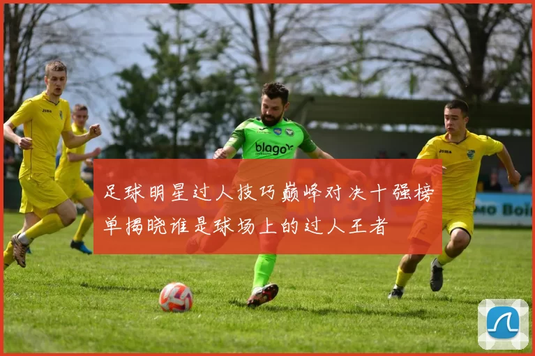 足球明星过人技巧巅峰对决十强榜单揭晓谁是球场上的过人王者