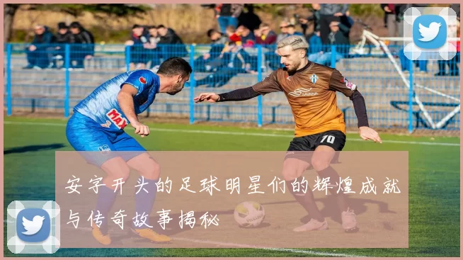 安字开头的足球明星们的辉煌成就与传奇故事揭秘