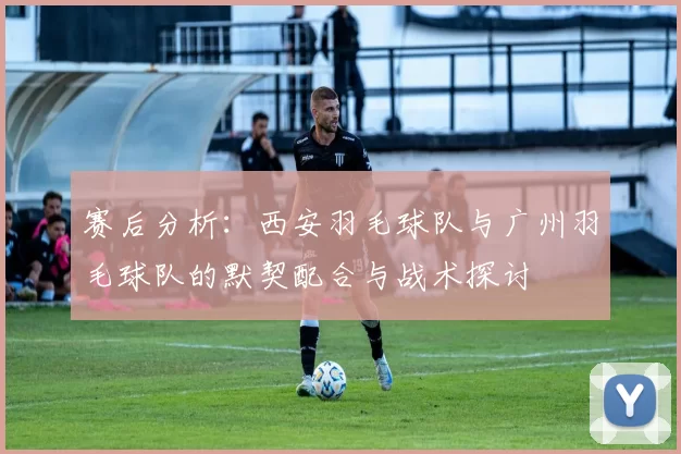 赛后分析：西安羽毛球队与广州羽毛球队的默契配合与战术探讨