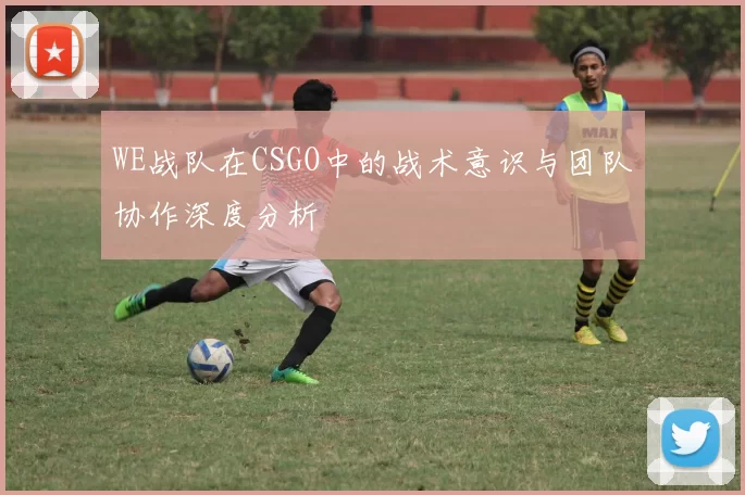 WE战队在CSGO中的战术意识与团队协作深度分析