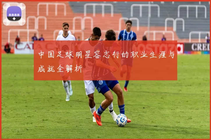 中国足球明星容志行的职业生涯与成就全解析