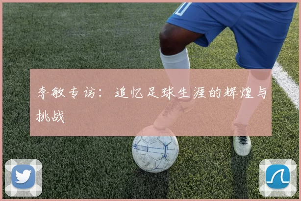 李敏专访：追忆足球生涯的辉煌与挑战