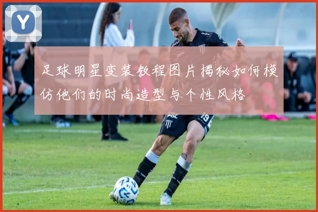 足球明星变装教程图片揭秘如何模仿他们的时尚造型与个性风格