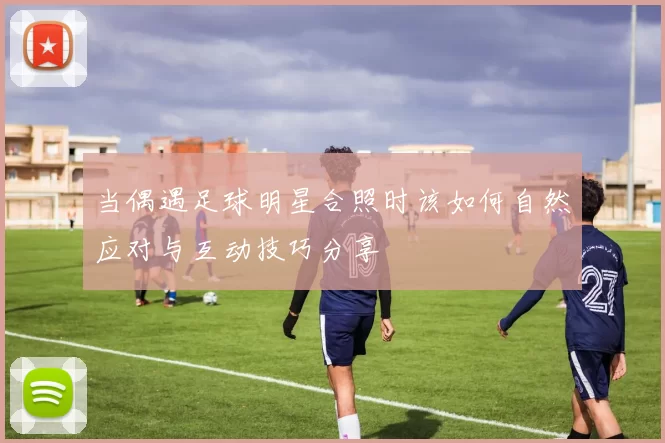 当偶遇足球明星合照时该如何自然应对与互动技巧分享