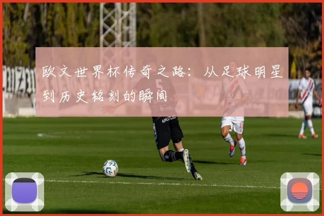 欧文世界杯传奇之路：从足球明星到历史铭刻的瞬间
