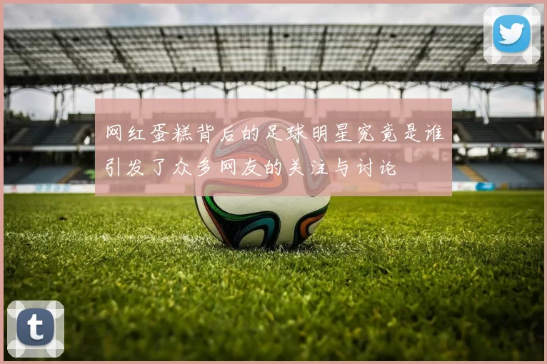 网红蛋糕背后的足球明星究竟是谁引发了众多网友的关注与讨论
