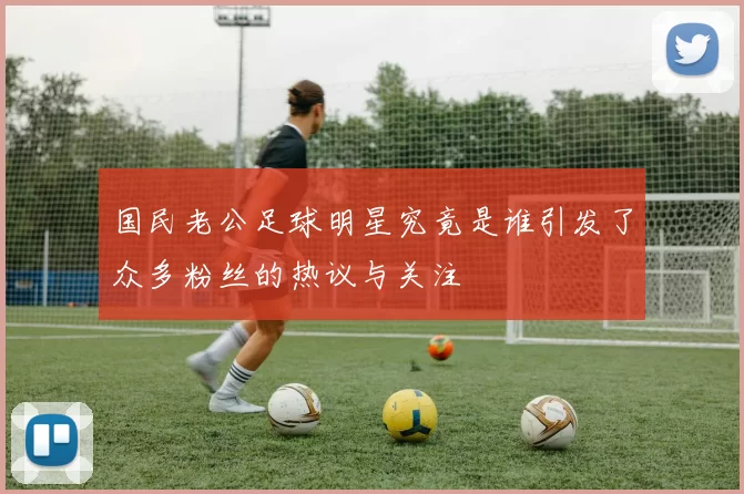 国民老公足球明星究竟是谁引发了众多粉丝的热议与关注