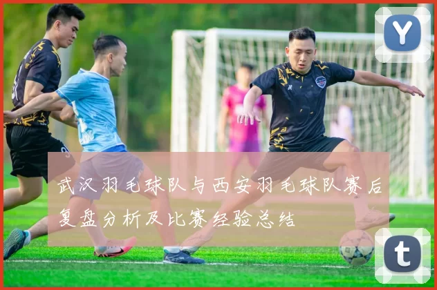 武汉羽毛球队与西安羽毛球队赛后复盘分析及比赛经验总结