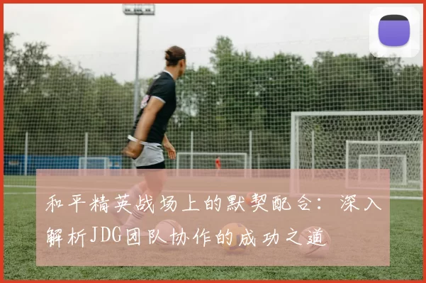 和平精英战场上的默契配合：深入解析JDG团队协作的成功之道